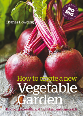 How to Create a New Vegetable Garden: Producing a Beautiful and Fruitful Garden from Scratch by Charles Dowding