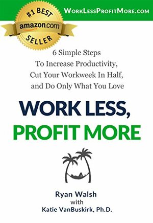 Work Less, Profit More: 6 Simple Steps To Increase Productivity, Cut Your Workweek In Half, and Do Only What You Love by Ryan Walsh, Katie VanBuskirk