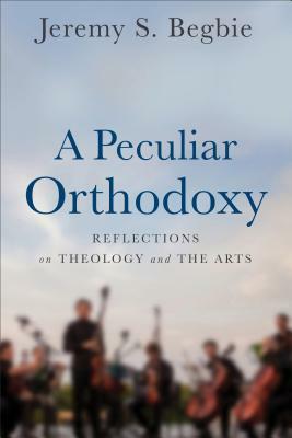 A Peculiar Orthodoxy: Reflections on Theology and the Arts by Jeremy S. Begbie