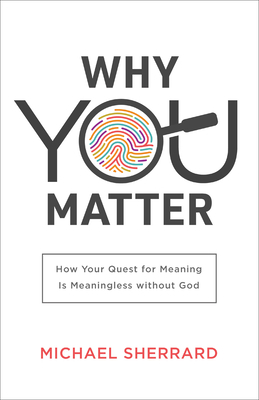 Why You Matter: How Your Quest for Meaning Is Meaningless Without God by Michael Sherrard