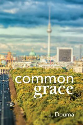 Common Grace in Kuyper, Schilder, and Calvin: Exposition, Comparison, and Evaluation by Jochem Douma