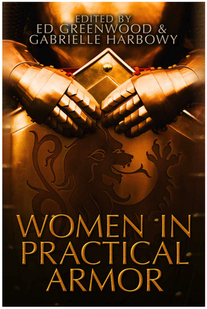 Women in Practical Armor by Sarah Hendrix, Anya Penfold, Eric Landreneau, David Szarzynski, Amy Griswold, Mary Robinette Kowal, Judith Tarr, Ed Greenwood, Todd McCaffrey, Rhonda Parrish, Chris A. Jackson, Alex C. Renwick, Wunji Lau, Kristy Griffin Green, Mary Pletsch, Crystal Lynn Hilbert, Erik Scott de Bie, Cassandra Rose Clarke, Gabrielle Harbowy, Steve Bornstein