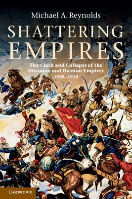 Shattering Empires: The Clash and Collapse of the Ottoman and Russian Empires 1908-1918 by Michael A. Reynolds