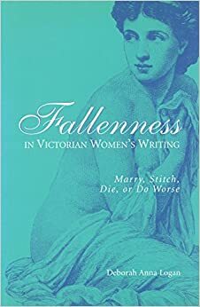 Fallenness in Victorian Women's Writing: Marry, Stitch, Die, Or Do Worse by Deborah Anna Logan