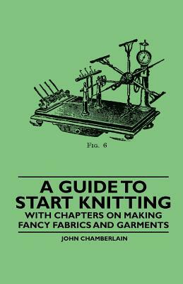 A Guide to Start Knitting - With Chapters on Making Fancy Fabrics and Garments by John Chamberlain