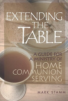 Extending the Table: A Guide for a Ministry of Home Communion Serving by Mark W. Stamm