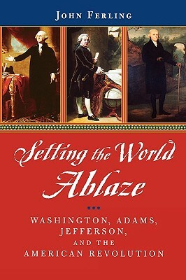 Setting the World Ablaze: Washington, Adams, Jefferson, and the American Revolution by John Ferling