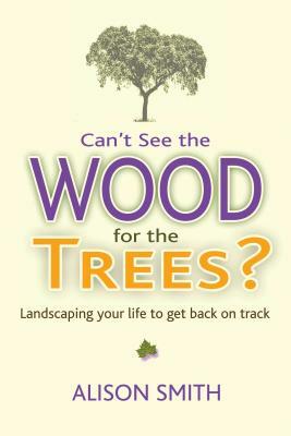 Can't See the Wood for the Trees?: Landscaping Your Life to Get Back on Track by Alison Smith