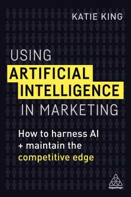 Using Artificial Intelligence in Marketing: How to Harness AI and Maintain the Competitive Edge by Katie King