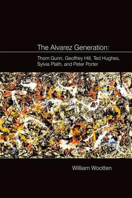 The Alvarez Generation: Thom Gunn, Geoffrey Hill, Ted Hughes, Sylvia Plath, and Peter Porter by William Wootten