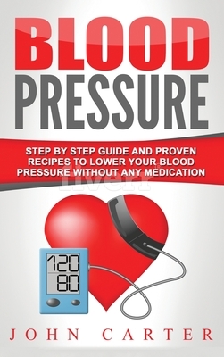 Blood Pressure: Step By Step Guide And Proven Recipes To Lower Your Blood Pressure Without Any Medication by John Carter