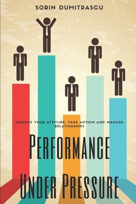 Performance Under Pressure: Change Your Attitude, Take Action and Manage Relationships by Sorin Dumitrascu