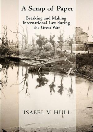 A Scrap of Paper: Breaking and Making International Law During the Great War by Isabel V. Hull