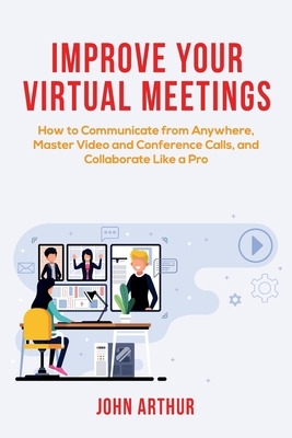 Improve Your Virtual Meetings: How to Communicate from Anywhere, Master Video and Conference Calls, and Collaborate Like a Pro by John Arthur