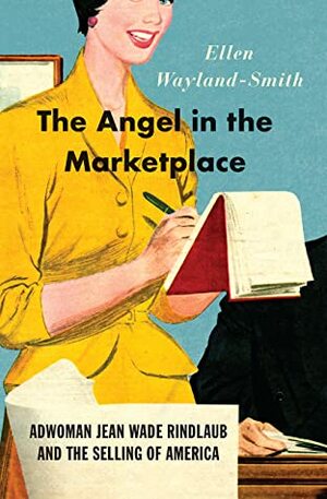 The Angel in the Marketplace: Adwoman Jean Wade Rindlaub and the Selling of America by Ellen Wayland-Smith