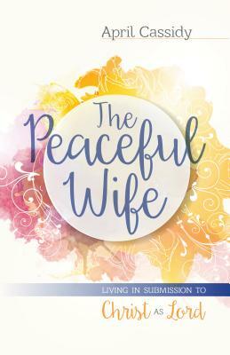 The Peaceful Wife: Living in Submission to Christ as Lord by April Cassidy