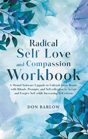 Radical Self Love and Compassion Workbook: A Mental Software Upgrade to Unleash Inner Beauty with Rituals, Prompts, and Self-reflection to Accept and Forgive Self while Increasing Self-esteem by Don Barlow