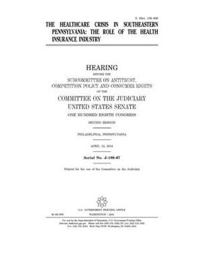 The healthcare crisis in southeastern Pennsylvania: the role of the health insurance industry by United States Congress, United States Senate, Committee on the Judiciary (senate)