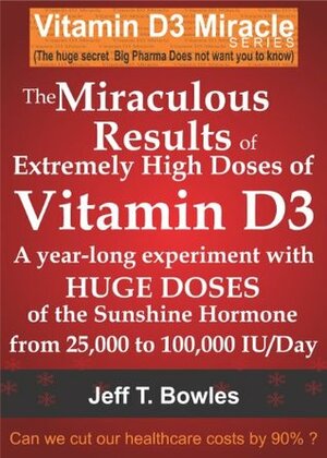 THE MIRACULOUS RESULTS OF EXTREMELY HIGH DOSES OF THE SUNSHINE HORMONE VITAMIN D3 MY EXPERIMENT WITH HUGE DOSES OF D3 FROM 25,000 to 50,000 to 100,000 IU A Day OVER A 1 YEAR PERIOD by Jeff T. Bowles