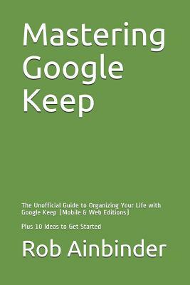 Mastering Google Keep: The Unofficial Guide to Organizing Your Life with Google Keep (Mobile & Web Editions) Plus 10 Ideas to Get Started by Rob Ainbinder