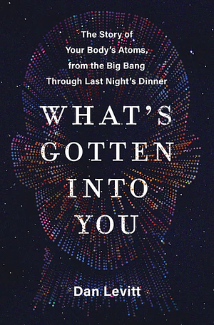 What's Gotten Into You: The Story of Your Body's Atoms, from the Big Bang Through Last Night's Dinner by Dan Levitt