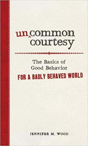 Uncommon Courtesy: The Basics of Good Behavior for a Badly Behaved World by Jennifer M. Wood