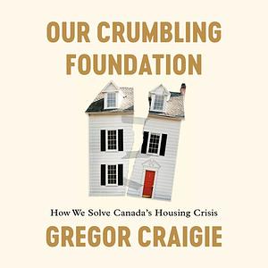 Our Crumbling Foundation: How We Solve Canada's Housing Crisis by Gregor Craigie