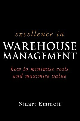 Excellence in Warehouse Management: How to Minimise Costs and Maximise Value by Stuart Emmett
