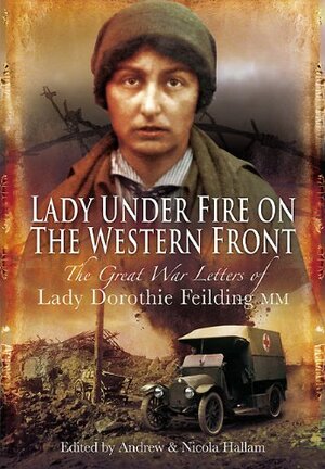 Lady Under Fire on the Western Front: The Great War Letters of Lady Dorothie Feilding MM by Nicola Hallam, Andrew Hallam