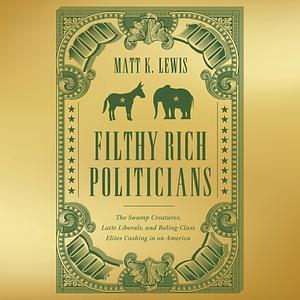 Filthy Rich Politicians: The Swamp Creatures, Latte Liberals, and Ruling-Class Elites Cashing in on America by Matt Lewis