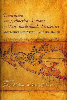 Franciscans and American Indians in Pan- Borderlands Perspective: Adaptation, Negotiation, and Resistance by Jeffrey M. Burns, Timothy J. Johnson