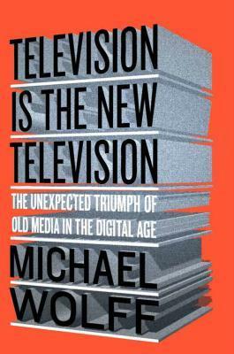Television Is the New Television: The Unexpected Triumph of Old Media In the Digital Age by Michael Wolff