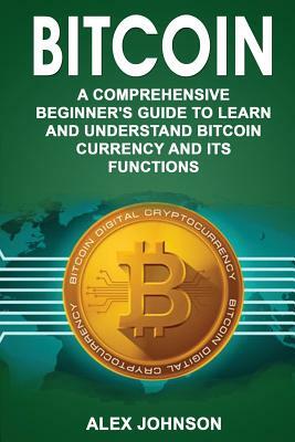 Bitcoin: A Comprehensive Beginner's Guide to Learn and Understand Bitcoin Currency and Its Functions by Alex Johnson