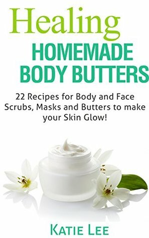 Healing Homemade Body Butter Recipes: 22 Body and Face Scrubs, Masks and Butters to make your Skin Glow! by Katie Lee