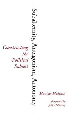 Subalternity, Antagonism, Autonomy: Constructing the Political Subject by Massimo Modonesi