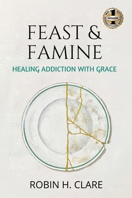 Feast & Famine: Healing Addiction with Grace by Robin H. Clare