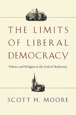 The Limits of Liberal Democracy: Politics and Religion at the End of Modernity by Scott H. Moore