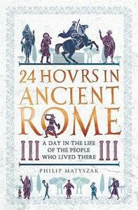 24 Hours in Ancient Rome: A Day in the Life of the People Who Lived There by Philip Matyszak