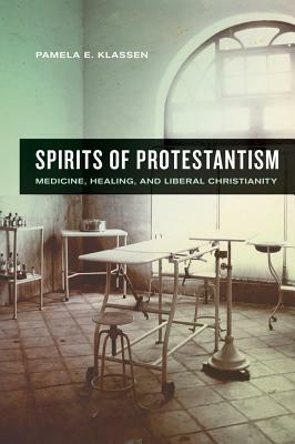 Spirits of Protestantism: Medicine, Healing, and Liberal Christianity by Pamela E. Klassen