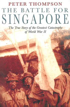 The Battle for Singapore: The True Story of the Greatest Catastrophe of World War II by Peter Thompson