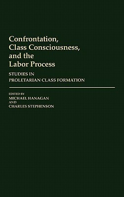Confrontation, Class Consciousness, and the Labor Process: Studies in Proletarian Class Formation by Charles Stephenson, Michael Hanagan