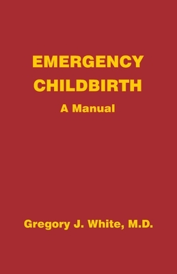 Emergency Childbirth: A Manual by Gregory J. White