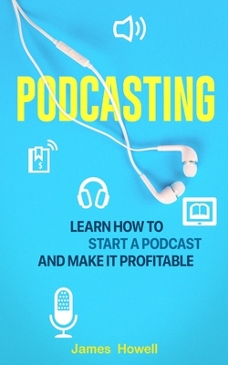 Podcasting: Learn How to Start a Podcast and Make It Profitable by James Howell