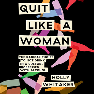 Quit Like a Woman: The Radical Choice to Not Drink in A Culture Obsessed with Alcohol by Holly Whitaker