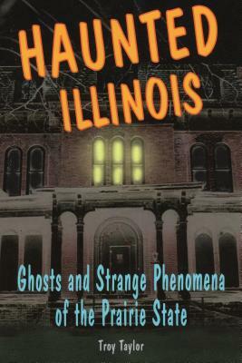 Haunted Illinois: Ghosts and Strange Phenomena of the Prairie State by Troy Taylor