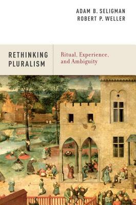 Rethinking Pluralism: Ritual, Experience, and Ambiguity by Adam B. Seligman, Robert P. Weller