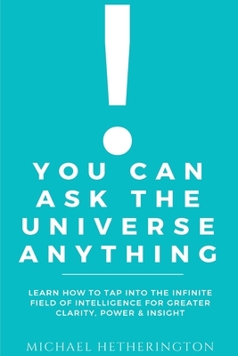 You Can Ask the Universe Anything: Learn How to Tap Into the Infinite Field of Intelligence for Greater Clarity, Power & Insight by Michael Hetherington