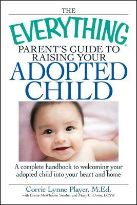 The Everything Parent's Guide to Raising Your Adopted Child: A Complete Handbook to Welcoming Your Adopted Child Into Your Heart and Home by Corrie Lynn Player, Mary C. Owen, Brette Sember