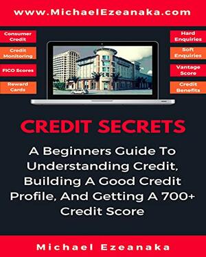 Credit Secrets: A Beginners Guide To Understanding Credit, Building A Good Credit Profile, And Getting a 700+ Credit Score by Michael Ezeanaka
