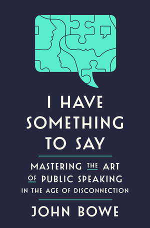 I Have Something to Say: Mastering the Art of Public Speaking in an Age of Disconnection by John Bowe